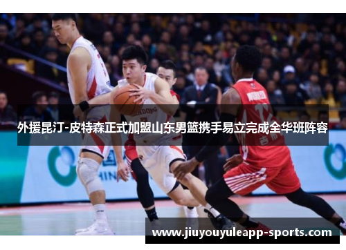 外援昆汀-皮特森正式加盟山东男篮携手易立完成全华班阵容