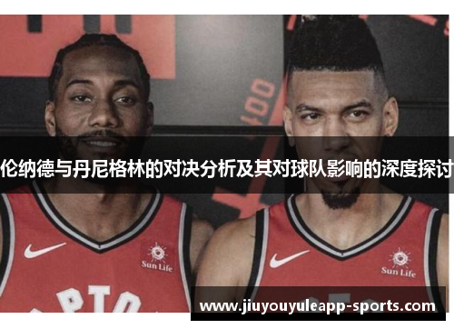 伦纳德与丹尼格林的对决分析及其对球队影响的深度探讨