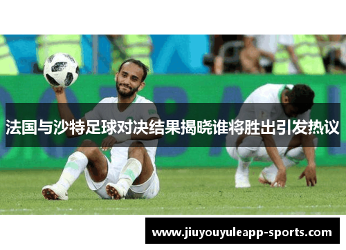 法国与沙特足球对决结果揭晓谁将胜出引发热议